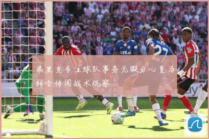 弗里克专注球队事务无暇分心皇马转会传闻战术观察