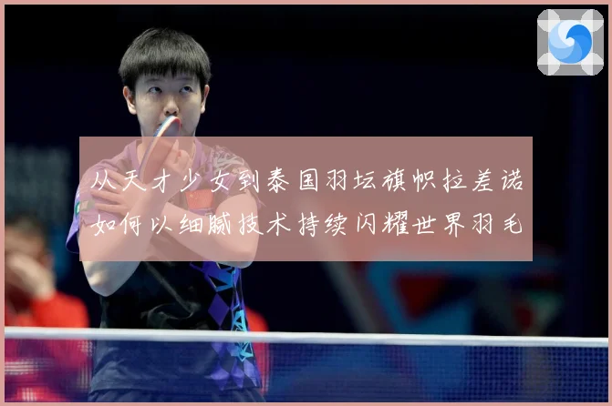 从天才少女到泰国羽坛旗帜拉差诺如何以细腻技术持续闪耀世界羽毛球赛场解析