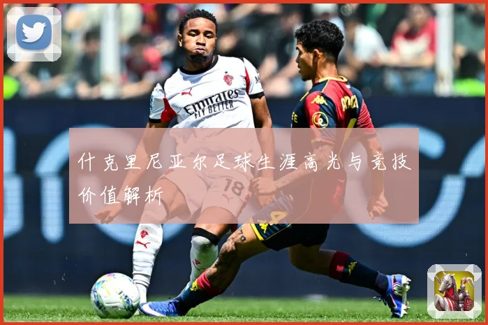 什克里尼亚尔足球生涯高光与竞技价值解析