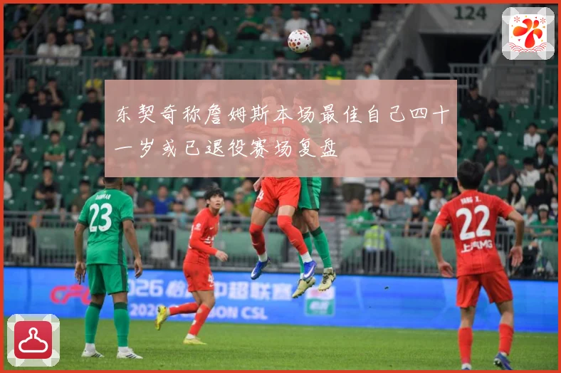 东契奇称詹姆斯本场最佳自己四十一岁或已退役赛场复盘