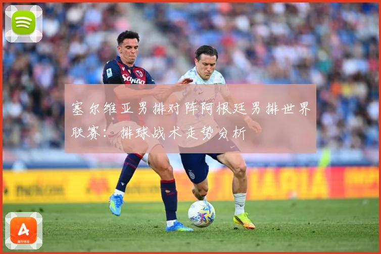 塞尔维亚男排对阵阿根廷男排世界联赛：排球战术走势分析